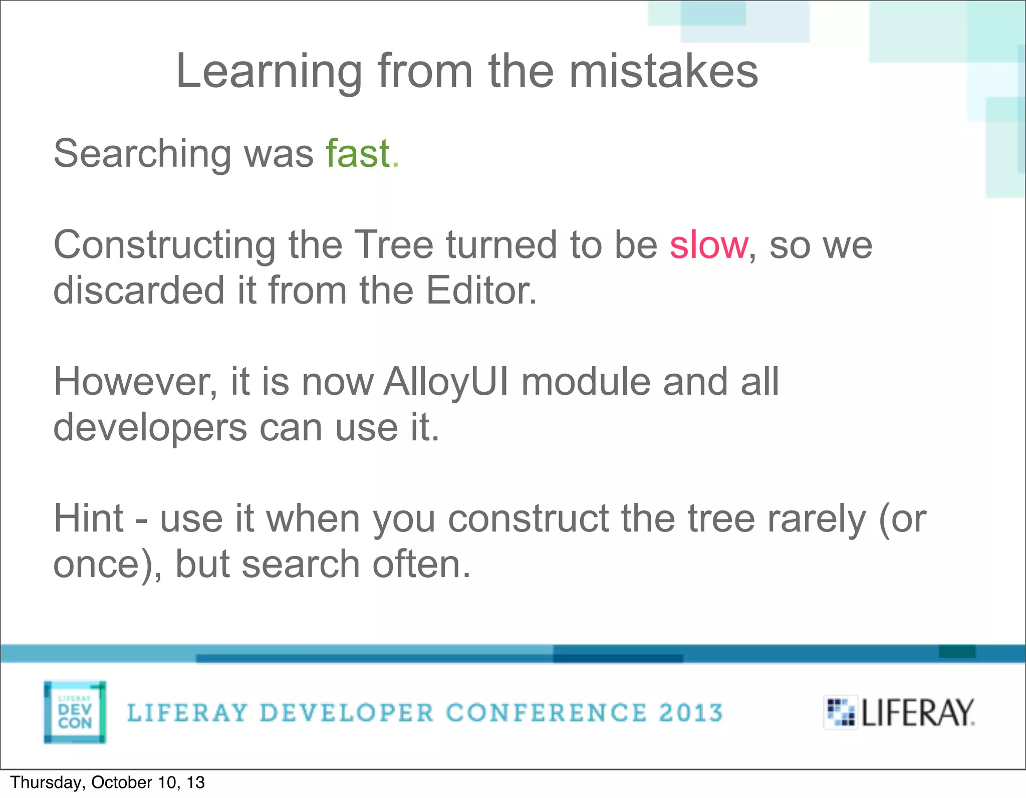 Learning from the mistakes
Searching was fast.
Constructing the Tree turned to be slow, so we
discarded it from the Editor.
However, it is now AlloyUI module and all
developers can use it.
Hint - use it when you construct the tree rarely (or
once), but search often.
Thursday, October 10, 13
 