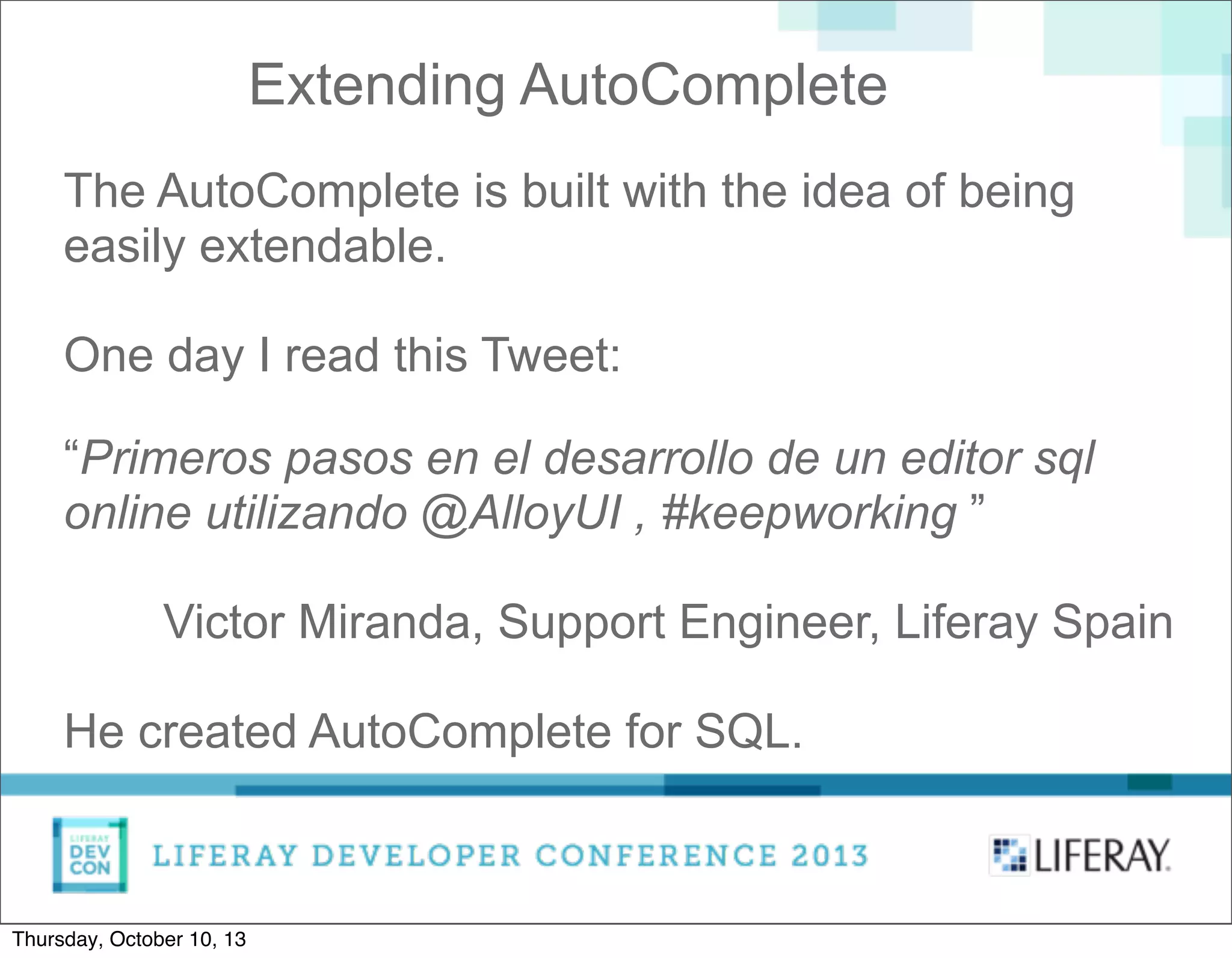Extending AutoComplete
The AutoComplete is built with the idea of being
easily extendable.
One day I read this Tweet:
“Primeros pasos en el desarrollo de un editor sql
online utilizando @AlloyUI , #keepworking ”
Victor Miranda, Support Engineer, Liferay Spain
He created AutoComplete for SQL.
Thursday, October 10, 13
 