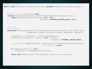 @ControllerAdvice
public class GlobalControllerExceptionHandler extends ResponseEntityExceptionHandler {
…
@ExceptionHandler({Exception.class})
private ResponseEntity<Object> handleAllUnknownExceptions(Exception ex) {
return handleExceptionInternal(ex, null, null,
HttpStatus.INTERNAL_SERVER_ERROR, null);
}
@Override
@ResponseBody
protected ResponseEntity<Object> handleExceptionInternal(Exception ex, Object body,
HttpHeaders headers, HttpStatus status, WebRequest request) {
BaseResponse errorMessage = createErrorMessage(ex);
HttpStatus returnStatus = status != null ? status :
HttpStatus.INTERNAL_SERVER_ERROR;
ResponseStatus exResponseStatus = AnnotationUtils.findAnnotation(ex.getClass(),
ResponseStatus.class);
if (exResponseStatus != null) {
returnStatus = exResponseStatus.value();
}
return new ResponseEntity<>(errorMessage, headers, returnStatus);
}
}
 