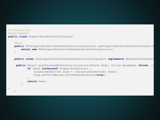 @Configuration
@EnableWebMvc
public class DispatcherServletConfigurer{
@Bean
public FSLDispatcherServletHandlerErrorConfigurator getDispatcherServletPostProcessor(){
return new FSLDispatcherServletHandlerErrorConfigurator();
}
public class FSLDispatcherServletHandlerErrorConfigurator implements BeanPostProcessor {
public Object postProcessBeforeInitialization(Object bean, String beanName) throws …{
if (bean instanceof DispatcherServlet) {
DispatcherServlet disp = ((DispatcherServlet) bean);
disp.setThrowExceptionIfNoHandlerFound(true);
}
return bean;
}
…
}
 