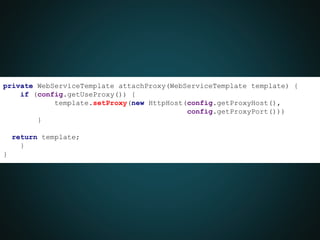private WebServiceTemplate attachProxy(WebServiceTemplate template) {
if (config.getUseProxy()) {
template.setProxy(new HttpHost(config.getProxyHost(),
config.getProxyPort()))
}
return template;
}
}
 