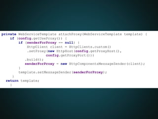 private WebServiceTemplate attachProxy(WebServiceTemplate template) {
if (config.getUseProxy()) {
if (senderForProxy == null) {
HttpClient client = HttpClients.custom()
.setProxy(new HttpHost(config.getProxyHost(),
config.getProxyPort()))
.build();
senderForProxy = new HttpComponentsMessageSender(client);
}
template.setMessageSender(senderForProxy);
}
return template;
}
}
 