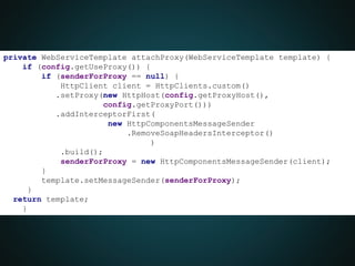 private WebServiceTemplate attachProxy(WebServiceTemplate template) {
if (config.getUseProxy()) {
if (senderForProxy == null) {
HttpClient client = HttpClients.custom()
.setProxy(new HttpHost(config.getProxyHost(),
config.getProxyPort()))
.addInterceptorFirst(
new HttpComponentsMessageSender
.RemoveSoapHeadersInterceptor()
)
.build();
senderForProxy = new HttpComponentsMessageSender(client);
}
template.setMessageSender(senderForProxy);
}
return template;
}
}
 