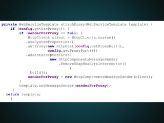 private WebServiceTemplate attachProxy(WebServiceTemplate template) {
if (config.getUseProxy()) {
if (senderForProxy == null) {
HttpClient client = HttpClients.custom()
.useSystemProperties()
.setProxy(new HttpHost(config.getProxyHost(),
config.getProxyPort()))
.addInterceptorFirst(
new HttpComponentsMessageSender
.RemoveSoapHeadersInterceptor()
)
.build();
senderForProxy = new HttpComponentsMessageSender(client);
}
template.setMessageSender(senderForProxy);
}
return template;
}
}
 