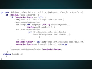 private WebServiceTemplate attachProxy(WebServiceTemplate template) {
if (config.getUseProxy()) {
if (senderForProxy == null) {
HttpClient client = HttpClients.custom()
.useSystemProperties()
.setProxy(new HttpHost(config.getProxyHost(),
config.getProxyPort()))
.addInterceptorFirst(
new HttpComponentsMessageSender
.RemoveSoapHeadersInterceptor()
)
.build();
senderForProxy = new HttpComponentsMessageSender(client);
senderForProxy.setAcceptGzipEncoding(false);
}
template.setMessageSender(senderForProxy);
}
return template;
}
}
 