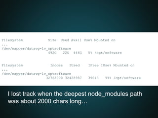 Filesystem Size Used Avail Use% Mounted on
...
/dev/mapper/datavg-lv_optsoftware
492G 22G 446G 5% /opt/software
Filesystem Inodes IUsed IFree IUse% Mounted on
...
/dev/mapper/datavg-lv_optsoftware
32768000 32428987 39013 99% /opt/software
I lost track when the deepest node_modules path
was about 2000 chars long…
 