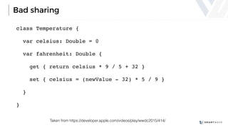 Bad sharing
class Temperature {
var celsius: Double = 0
var fahrenheit: Double {
get { return celsius * 9 / 5 + 32 }
set { celsius = (newValue - 32) * 5 / 9 }
}
}
Taken from https://developer.apple.com/videos/play/wwdc2015/414/
 
