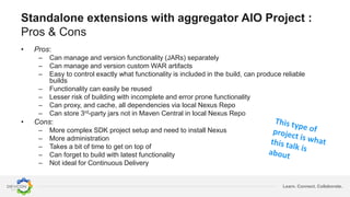 Learn. Connect. Collaborate.
Standalone extensions with aggregator AIO Project :
Pros & Cons
• Pros:
– Can manage and version functionality (JARs) separately
– Can manage and version custom WAR artifacts
– Easy to control exactly what functionality is included in the build, can produce reliable
builds
– Functionality can easily be reused
– Lesser risk of building with incomplete and error prone functionality
– Can proxy, and cache, all dependencies via local Nexus Repo
– Can store 3rd-party jars not in Maven Central in local Nexus Repo
• Cons:
– More complex SDK project setup and need to install Nexus
– More administration
– Takes a bit of time to get on top of
– Can forget to build with latest functionality
– Not ideal for Continuous Delivery
 