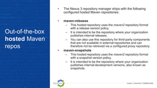Learn. Connect. Collaborate.
Out-of-the-box
hosted Maven
repos
• The Nexus 3 repository manager ships with the following
configured hosted Maven repositories:
• maven-releases
– This hosted repository uses the maven2 repository format
with a release version policy.
– It is intended to be the repository where your organization
publishes internal releases.
– You can also use this repository for third-party components
that are not available in external repositories and can
therefore not be retrieved via a configured proxy repository.
• maven-snapshots
– This hosted repository uses the maven2 repository format
with a snapshot version policy.
– It is intended to be the repository where your organization
publishes internal development versions, also known as
snapshots.
 
