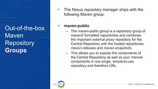 Learn. Connect. Collaborate.
Out-of-the-box
Maven
Repository
Groups
• The Nexus repository manager ships with the
following Maven group:
• maven-public
– The maven-public group is a repository group of
maven2 formatted repositories and combines
the important external proxy repository for the
Central Repository with the hosted repositories
maven-releases and maven-snapshots.
– This allows you to expose the components of
the Central Repository as well as your internal
components in one single, simple-to-use
repository and therefore URL.
 