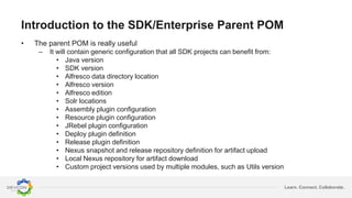 Learn. Connect. Collaborate.
Introduction to the SDK/Enterprise Parent POM
• The parent POM is really useful
– It will contain generic configuration that all SDK projects can benefit from:
• Java version
• SDK version
• Alfresco data directory location
• Alfresco version
• Alfresco edition
• Solr locations
• Assembly plugin configuration
• Resource plugin configuration
• JRebel plugin configuration
• Deploy plugin definition
• Release plugin definition
• Nexus snapshot and release repository definition for artifact upload
• Local Nexus repository for artifact download
• Custom project versions used by multiple modules, such as Utils version
 