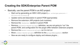 Learn. Connect. Collaborate.
Creating the SDK/Enterprise Parent POM
• Basically, use the parent POM in an AIO project:
– Start out by generating an SDK 3 AIO project (mvn archetype:generate -
Dfilter=org.alfresco:)
– Update name and description in parent POM appropriately
– Remove the extension JAR projects (sub modules)
– Remove the <modules> section in parent POM
– Remove alfresco-maven-plugin definition, we are not going to “run” the
parent POM, and configuration for this plugin differ between extension projects
– Remove the maven-resource-plugin so it is not run
– Move jrebel-maven-plugin definition to the pluginManagement section
– Now we are ready to configure deploy and release plugins…
 