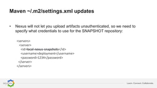 Learn. Connect. Collaborate.
Maven ~/.m2/settings.xml updates
<servers>
<server>
<id>local-nexus-snapshots</id>
<username>deployment</username>
<password>1234</password>
</server>
</servers>
• Nexus will not let you upload artifacts unauthenticated, so we need to
specify what credentials to use for the SNAPSHOT repository:
 