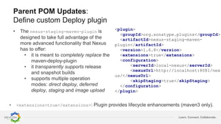 Learn. Connect. Collaborate.
Parent POM Updates:
Define custom Deploy plugin
• The nexus-staging-maven-plugin is
designed to take full advantage of the
more advanced functionality that Nexus
has to offer:
• it is meant to completely replace the
maven-deploy-plugin
• it transparently supports release
and snapshot builds
• supports multiple operation
modes: direct deploy, deferred
deploy, staging and image upload
<plugin>
<groupId>org.sonatype.plugins</groupId>
<artifactId>nexus-staging-maven-
plugin</artifactId>
<version>1.6.8</version>
<extensions>true</extensions>
<configuration>
<serverId>local-nexus</serverId>
<nexusUrl>http://localhost:8081/nex
us/</nexusUrl>
<skipStaging>true</skipStaging>
</configuration>
</plugin>
• <extensions>true</extensions>: Plugin provides lifecycle enhancements (maven3 only).
 
