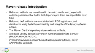 Learn. Connect. Collaborate.
Maven release introduction
• Released artifacts are considered to be solid, stable, and perpetual in
order to guarantee that builds that depend upon them are repeatable over
time.
• Released JAR artifacts are associated with PGP signatures, and
checksums verify both the authenticity and integrity of the binary software
artifact.
• The Maven Central repository stores release artifacts.
• A release usually contains a version number according to SemVer
(MAJOR.MINOR.PATCH).
• Product deliverables should be built with released artifacts, never
SNAPSHOT versions.
 
