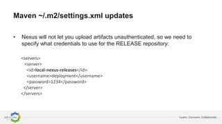 Learn. Connect. Collaborate.
Maven ~/.m2/settings.xml updates
<servers>
<server>
<id>local-nexus-releases</id>
<username>deployment</username>
<password>1234</password>
</server>
</servers>
• Nexus will not let you upload artifacts unauthenticated, so we need to
specify what credentials to use for the RELEASE repository:
 