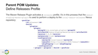 Learn. Connect. Collaborate.
Parent POM Updates:
Define Releases Profile
The Maven Release Plugin activates a releases profile. It’s in this process that the nexus-
staging-maven-plugin is used to perform a deploy to the local-nexus-releases Nexus
repository: <profile>
<id>releases</id>
<build>
<plugins>
<plugin>
<groupId>org.sonatype.plugins</groupId>
<artifactId>nexus-staging-maven-plugin</artifactId>
<version>1.6.8</version>
<extensions>true</extensions>
<configuration>
<serverId>local-nexus</serverId>
<nexusUrl>http://localhost:8081/nexus/</nexusUrl>
<skipStaging>true</skipStaging>
</configuration>
</plugin></plugins></build></profile>
 