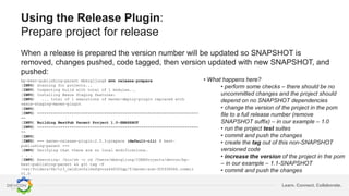 Learn. Connect. Collaborate.
Using the Release Plugin:
Prepare project for release
When a release is prepared the version number will be updated so SNAPSHOT is
removed, changes pushed, code tagged, then version updated with new SNAPSHOT, and
pushed:
bp-best-publishing-parent mbergljung$ mvn release:prepare
[INFO] Scanning for projects...
[INFO] Inspecting build with total of 1 modules...
[INFO] Installing Nexus Staging features:
[INFO] ... total of 1 executions of maven-deploy-plugin replaced with
nexus-staging-maven-plugin
[INFO]
[INFO] ----------------------------------------------------------------------
--
[INFO] Building BestPub Parent Project 1.0-SNAPSHOT
[INFO] ----------------------------------------------------------------------
--
[INFO]
[INFO] --- maven-release-plugin:2.5.3:prepare (default-cli) @ best-
publishing-parent ---
[INFO] Verifying that there are no local modifications…
. . .
[INFO] Executing: /bin/sh -c cd /Users/mbergljung/IDEAProjects/devcon/bp-
best-publishing-parent && git tag -F
/var/folders/6b/tr3_cwjd1sv5zl6wfqvvzx440000gp/T/maven-scm-305938066.commit
v1.0
. . .
• What happens here?
• perform some checks – there should be no
uncommitted changes and the project should
depend on no SNAPSHOT dependencies
• change the version of the project in the pom
file to a full release number (remove
SNAPSHOT suffix) – in our example – 1.0
• run the project test suites
• commit and push the changes
• create the tag out of this non-SNAPSHOT
versioned code
• increase the version of the project in the pom
– in our example – 1.1-SNAPSHOT
• commit and push the changes
 