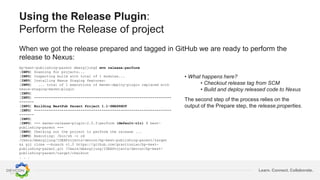 Learn. Connect. Collaborate.
Using the Release Plugin:
Perform the Release of project
When we got the release prepared and tagged in GitHub we are ready to perform the
release to Nexus:
bp-best-publishing-parent mbergljung$ mvn release:perform
[INFO] Scanning for projects...
[INFO] Inspecting build with total of 1 modules...
[INFO] Installing Nexus Staging features:
[INFO] ... total of 1 executions of maven-deploy-plugin replaced with
nexus-staging-maven-plugin
[INFO]
[INFO] -----------------------------------------------------------------
-------
[INFO] Building BestPub Parent Project 1.1-SNAPSHOT
[INFO] -----------------------------------------------------------------
-------
[INFO]
[INFO] --- maven-release-plugin:2.5.3:perform (default-cli) @ best-
publishing-parent ---
[INFO] Checking out the project to perform the release ...
[INFO] Executing: /bin/sh -c cd
/Users/mbergljung/IDEAProjects/devcon/bp-best-publishing-parent/target
&& git clone --branch v1.0 https://github.com/gravitonian/bp-best-
publishing-parent.git /Users/mbergljung/IDEAProjects/devcon/bp-best-
publishing-parent/target/checkout
. . .
• What happens here?
• Checkout release tag from SCM
• Build and deploy released code to Nexus
The second step of the process relies on the
output of the Prepare step, the release.properties.
 