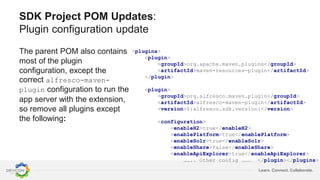 Learn. Connect. Collaborate.
SDK Project POM Updates:
Plugin configuration update
The parent POM also contains
most of the plugin
configuration, except the
correct alfresco-maven-
plugin configuration to run the
app server with the extension,
so remove all plugins except
the following:
<plugins>
<plugin>
<groupId>org.apache.maven.plugins</groupId>
<artifactId>maven-resources-plugin</artifactId>
</plugin>
<plugin>
<groupId>org.alfresco.maven.plugin</groupId>
<artifactId>alfresco-maven-plugin</artifactId>
<version>${alfresco.sdk.version}</version>
<configuration>
<enableH2>true</enableH2>
<enablePlatform>true</enablePlatform>
<enableSolr>true</enableSolr>
<enableShare>false</enableShare>
<enableApiExplorer>true</enableApiExplorer>
…….. Other config ……… </plugin></plugins>
 