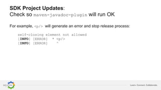 Learn. Connect. Collaborate.
SDK Project Updates:
Check so maven-javadoc-plugin will run OK
For example, <p/> will generate an error and stop release process:
self-closing element not allowed
[INFO] [ERROR] * <p/>
[INFO] [ERROR] ^
 