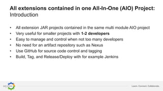 Learn. Connect. Collaborate.
All extensions contained in one All-In-One (AIO) Project:
Introduction
• All extension JAR projects contained in the same multi module AIO project
• Very useful for smaller projects with 1-2 developers
• Easy to manage and control when not too many developers
• No need for an artifact repository such as Nexus
• Use GitHub for source code control and tagging
• Build, Tag, and Release/Deploy with for example Jenkins
 