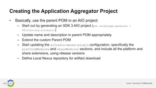 Learn. Connect. Collaborate.
Creating the Application Aggregator Project
• Basically, use the parent POM in an AIO project:
– Start out by generating an SDK 3 AIO project (mvn archetype:generate -
Dfilter=org.alfresco:)
– Update name and description in parent POM appropriately
– Extend the custom Parent POM
– Start updating the alfresco-maven-plugin configuration, specifically the
platformModules and shareModules sections, and include all the platform and
share extensions, using release versions
– Define Local Nexus repository for artifact download
 
