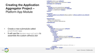 Learn. Connect. Collaborate.
Creating the Application
Aggregator Project –
Platform App Module
• Create a new submodule called
platform-app
• It will use the maven-war-plugin to
assemble the custom alfresco.war
<artifactId>platform-app</artifactId>
<name>Alfresco Platform WAR Application</name>
<packaging>war</packaging>
<parent>
<groupId>org.acme.bestpublishing</groupId>
<artifactId>best-publishing-aggregator</artifactId>
<version>1.2-SNAPSHOT</version>
</parent>
<properties>
<alfresco.platform.war.artifactId>alfresco-platform </alfresco.platform.war.artifactId>
</properties>
<dependencies>
Platform WAR dependency
All Platform extensions dependencies
</dependencies>
<build>
<plugins>
<plugin>
<artifactId>maven-war-plugin</artifactId>
<version>3.2.0</version>
<configuration>
<overlays>
<overlay />
<overlay>
<groupId>${alfresco.groupId}</groupId>
<artifactId>${alfresco.platform.war.artifactId}</artifactId>
<type>war</type>
<excludes />
</overlay>
<!-- Include all platform extension JARs here -->
</overlays>
</configuration></plugin>
</plugins></build>
 