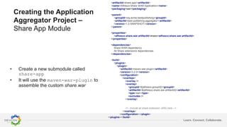 Learn. Connect. Collaborate.
Creating the Application
Aggregator Project –
Share App Module
• Create a new submodule called
share-app
• It will use the maven-war-plugin to
assemble the custom share.war
<artifactId>share-app</artifactId>
<name>Alfresco Share WAR Application</name>
<packaging>war</packaging>
<parent>
<groupId>org.acme.bestpublishing</groupId>
<artifactId>best-publishing-aggregator</artifactId>
<version>1.2-SNAPSHOT</version>
</parent>
<properties>
<alfresco.share.war.artifactId>share</alfresco.share.war.artifactId>
</properties>
<dependencies>
Share WAR dependency
All Share extensions dependencies
</dependencies>
<build>
<plugins>
<plugin>
<artifactId>maven-war-plugin</artifactId>
<version>3.2.0</version>
<configuration>
<overlays>
<overlay />
<overlay>
<groupId>${alfresco.groupId}</groupId>
<artifactId>${alfresco.share.war.artifactId}</artifactId>
<type>war</type>
<excludes />
</overlay>
<!-- Include all share extension JARs here -->
</overlays>
</configuration></plugin>
</plugins></build>
 