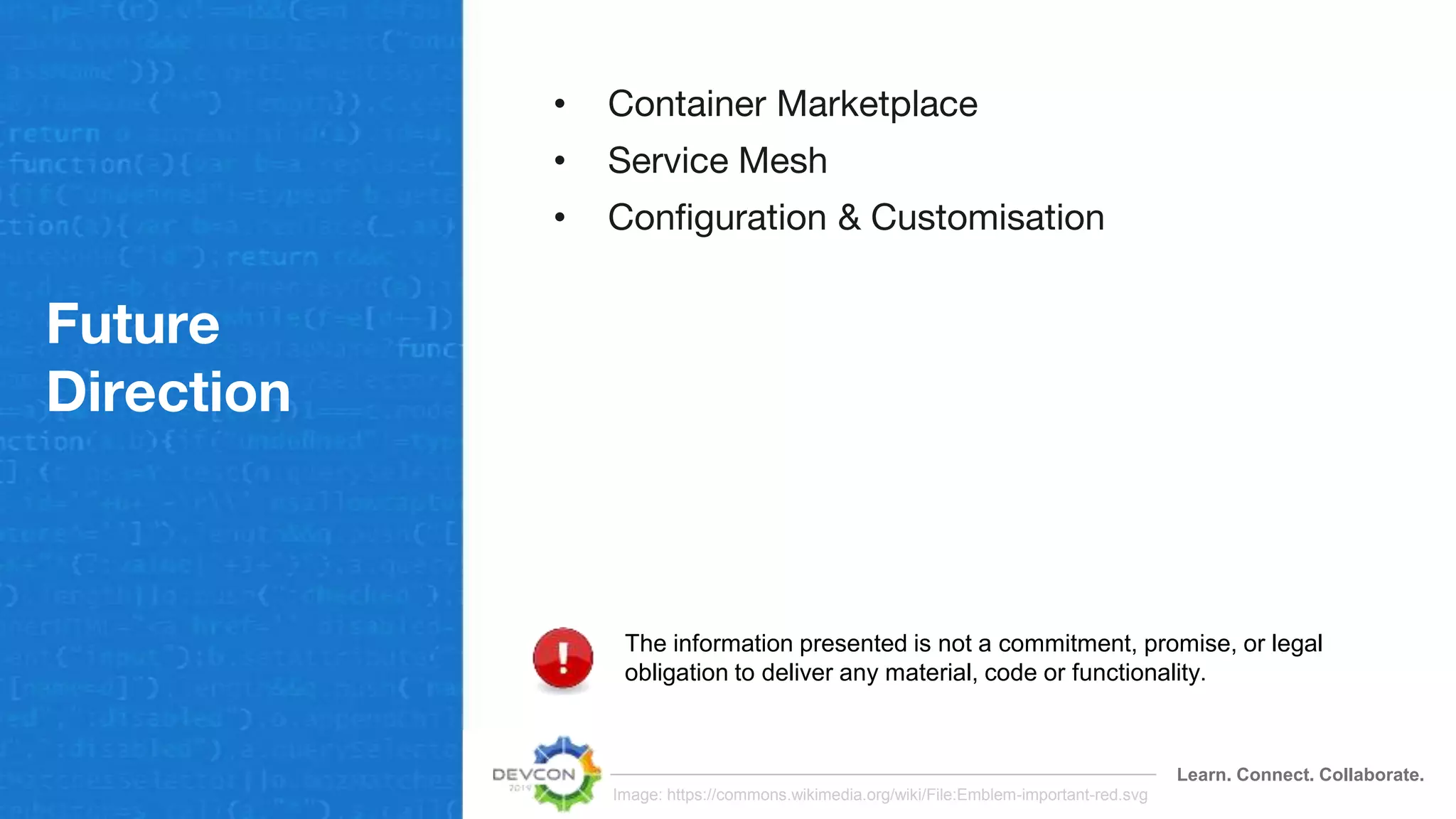 Learn. Connect. Collaborate.
Future
Direction
• Container Marketplace
• Service Mesh
• Configuration & Customisation
The information presented is not a commitment, promise, or legal
obligation to deliver any material, code or functionality.
Image: https://commons.wikimedia.org/wiki/File:Emblem-important-red.svg
 