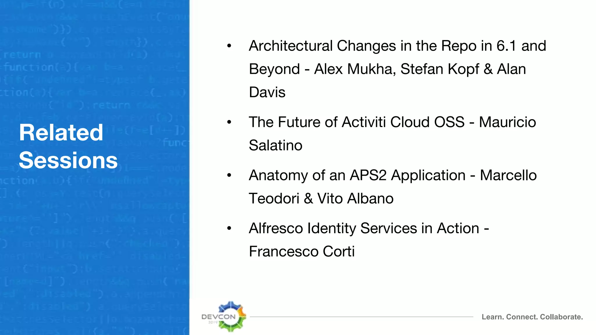 Learn. Connect. Collaborate.
Related
Sessions
• Architectural Changes in the Repo in 6.1 and
Beyond - Alex Mukha, Stefan Kopf & Alan
Davis
• The Future of Activiti Cloud OSS - Mauricio
Salatino
• Anatomy of an APS2 Application - Marcello
Teodori & Vito Albano
• Alfresco Identity Services in Action -
Francesco Corti
 