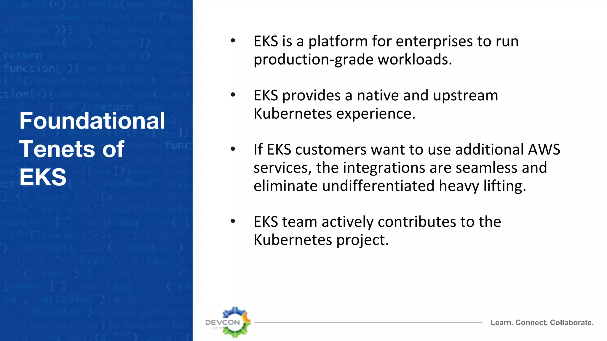 Learn. Connect. Collaborate.
Foundational
Tenets of
EKS
• EKS is a platform for enterprises to run
production-grade workloads.
• EKS provides a native and upstream
Kubernetes experience.
• If EKS customers want to use additional AWS
services, the integrations are seamless and
eliminate undifferentiated heavy lifting.
• EKS team actively contributes to the
Kubernetes project.
 