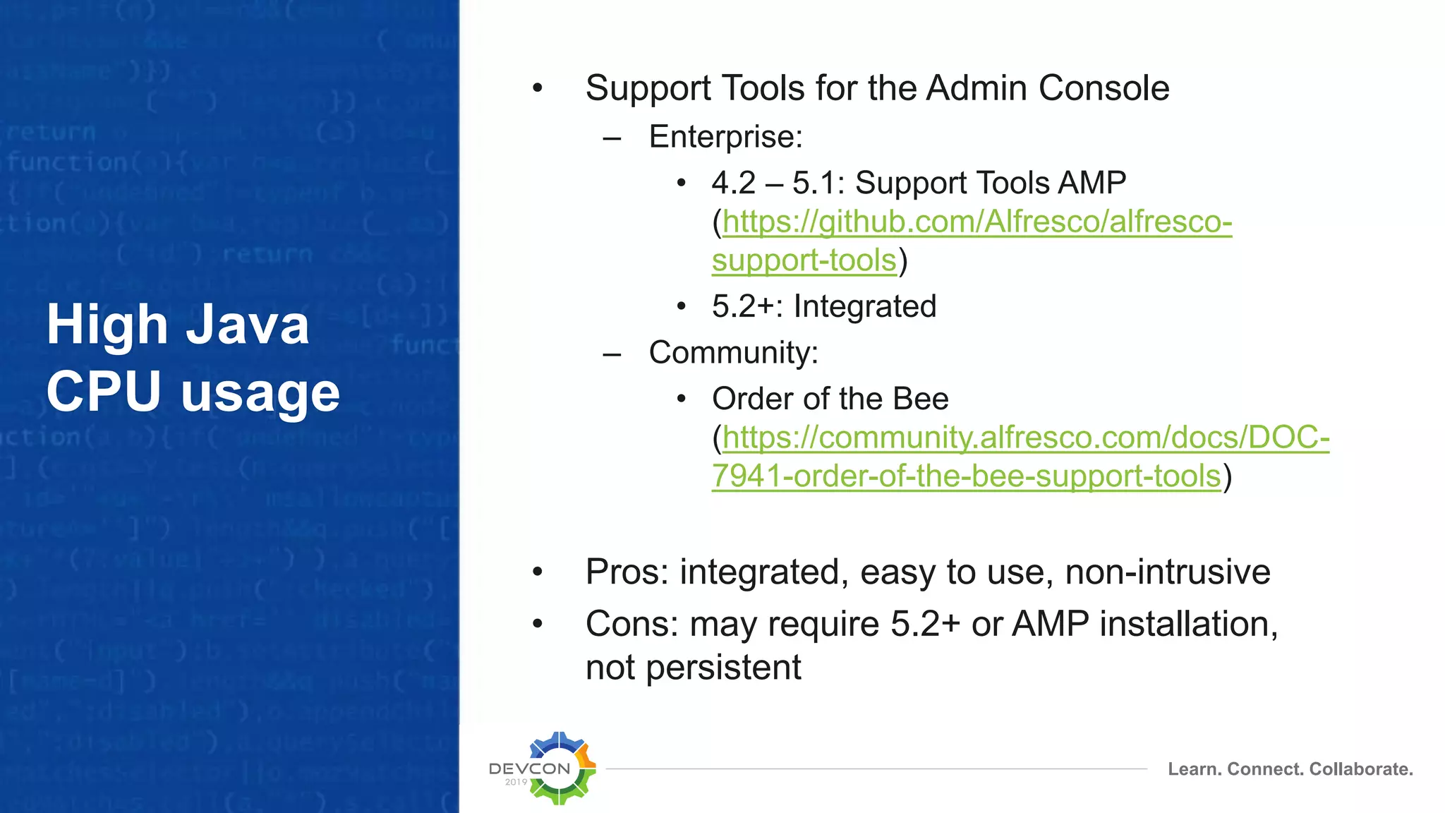 Learn. Connect. Collaborate.
High Java
CPU usage
• Support Tools for the Admin Console
– Enterprise:
• 4.2 – 5.1: Support Tools AMP
(https://github.com/Alfresco/alfresco-
support-tools)
• 5.2+: Integrated
– Community:
• Order of the Bee
(https://community.alfresco.com/docs/DOC-
7941-order-of-the-bee-support-tools)
• Pros: integrated, easy to use, non-intrusive
• Cons: may require 5.2+ or AMP installation,
not persistent
 