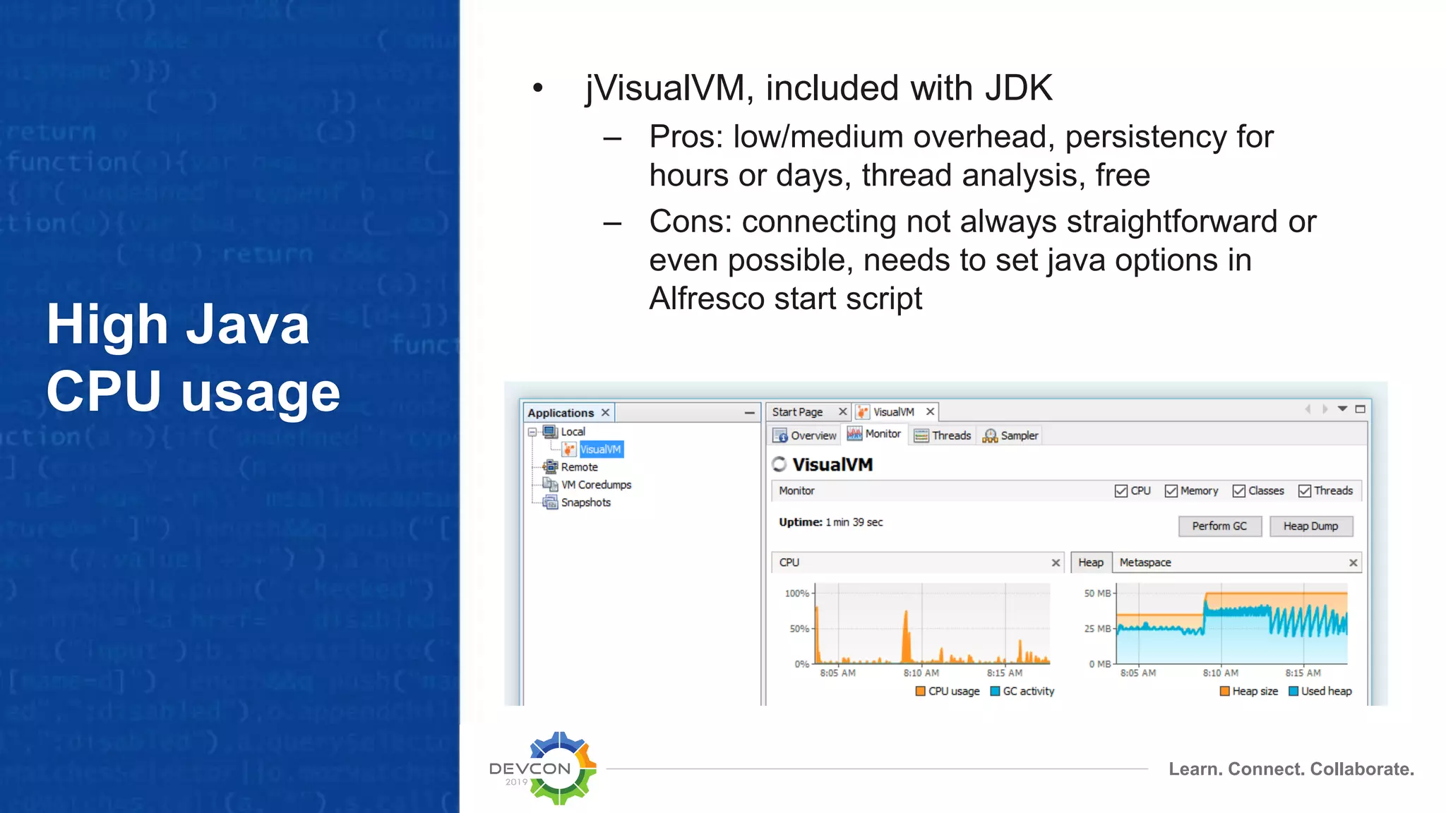 Learn. Connect. Collaborate.
High Java
CPU usage
• jVisualVM, included with JDK
– Pros: low/medium overhead, persistency for
hours or days, thread analysis, free
– Cons: connecting not always straightforward or
even possible, needs to set java options in
Alfresco start script
 