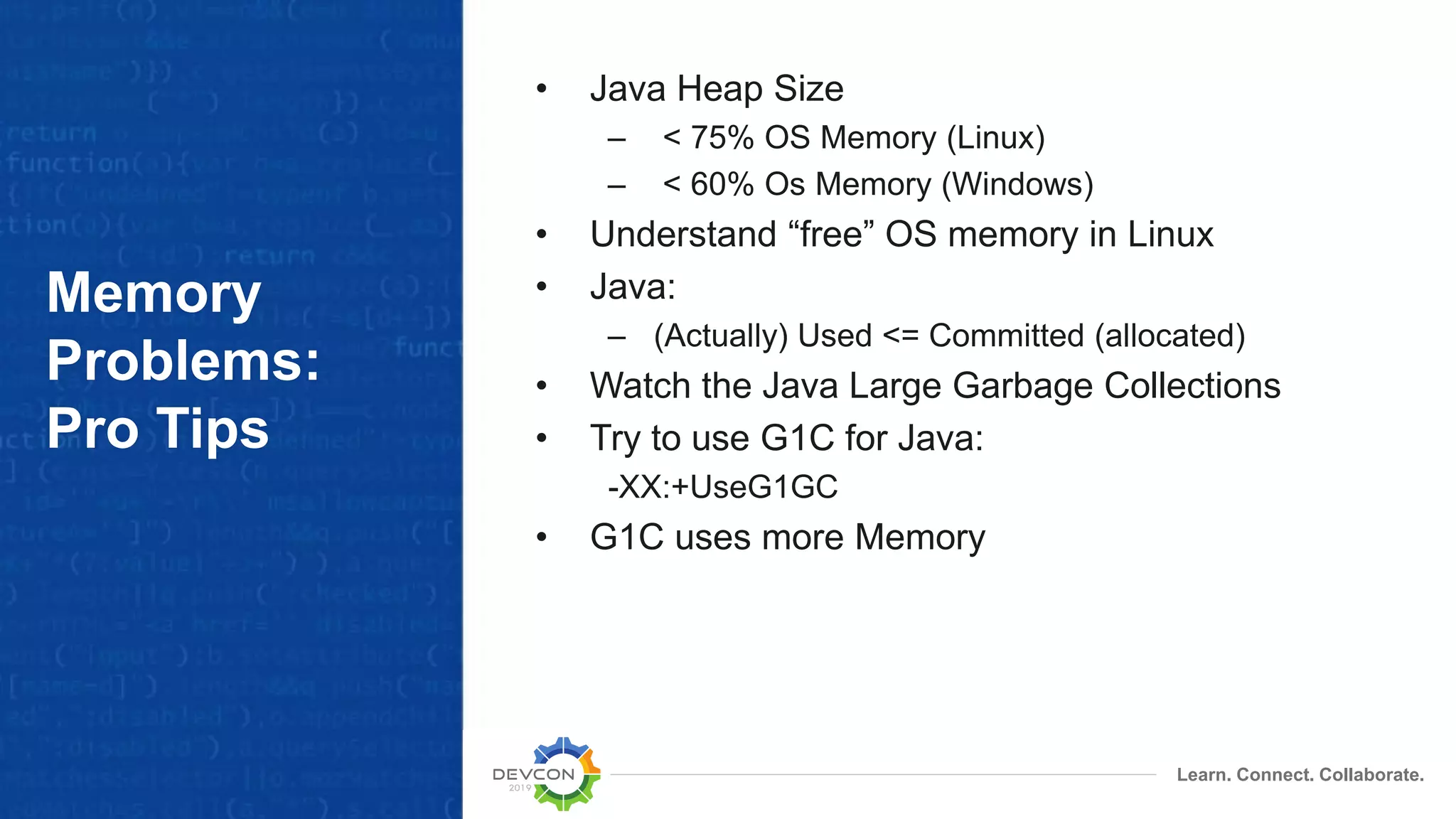 Learn. Connect. Collaborate.
Memory
Problems:
Pro Tips
• Java Heap Size
– < 75% OS Memory (Linux)
– < 60% Os Memory (Windows)
• Understand “free” OS memory in Linux
• Java:
– (Actually) Used <= Committed (allocated)
• Watch the Java Large Garbage Collections
• Try to use G1C for Java:
-XX:+UseG1GC
• G1C uses more Memory
 