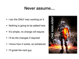 Never assume…
• I am the ONLY man working on it

• Nothing is going to be added here

• It’s simple, no change will require 

• I’ll do the changes if required

• I know how it works, so (whatever)

• I’ll guide the next guy
ONE
MAN
ARMY
 