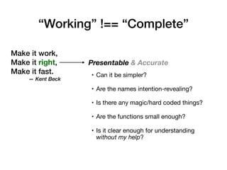 Make it work,
Make it right,
Make it fast.
— Kent Beck
Presentable & Accurate
• Can it be simpler?

• Are the names intention-revealing?

• Is there any magic/hard coded things?

• Are the functions small enough?

• Is it clear enough for understanding
without my help?
“Working” !== “Complete”
 