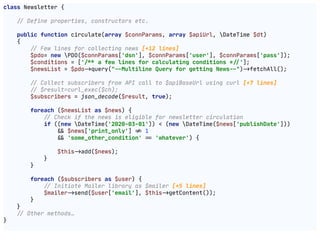 class Newsletter {

!// Define properties, constructors etc.

public function circulate(array $connParams, array $apiUrl, DateTime $dt)

{

!// Few lines for collecting news [+12 lines]

$pdo= new PDO($connParams['dsn'], $connParams['user'], $connParams['pass']);

$conditions = ['!!/** a few lines for calculating conditions *!//'];

$newsList = $pdo"->query("!--Multiline Query for getting News!--")"->fetchAll();

!// Collect subscribers from API call to $apiBaseUrl using curl [+7 lines]

!// $result=curl_exec($ch);

$subscribers = json_decode($result, true);

foreach ($newsList as $news) {

!// Check if the news is eligible for newsletter circulation

if ((new DateTime('2020-03-01')) < (new DateTime($news['publishDate']))

"&& $news['print_only'] "!= 1

"&& 'some_other_condition' "== 'whatever') {

$this"->add($news);

}

}

foreach ($subscribers as $user) {

!// Initiate Mailer library as $mailer [+5 lines]

$mailer"->send($user['email'], $this"->getContent());

}

}

!// Other methods…

}

 