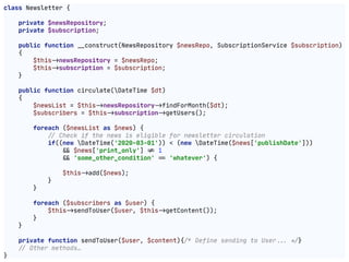 class Newsletter {

private $newsRepository;

private $subscription;

public function "__construct(NewsRepository $newsRepo, SubscriptionService $subscription)

{

$this"->newsRepository = $newsRepo;

$this"->subscription = $subscription;

}

public function circulate(DateTime $dt)

{

$newsList = $this"->newsRepository"->findForMonth($dt);

$subscribers = $this"->subscription"->getUsers();

foreach ($newsList as $news) {

!// Check if the news is eligible for newsletter circulation

if((new DateTime('2020-03-01')) < (new DateTime($news['publishDate']))

"&& $news['print_only'] "!= 1

"&& 'some_other_condition' "== 'whatever') {

$this"->add($news);

}

}

foreach ($subscribers as $user) {

$this"->sendToUser($user, $this"->getContent());

}

}

private function sendToUser($user, $content){!/* Define sending to User!!... !*/}

!// Other methods…

}
 