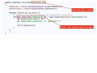public function circulate(DateTime $dt)

{

$newsList = $this"->newsRepository"->findForMonth($dt);

$subscribers = $this"->subscription"->getUsers();

foreach ($newsList as $news) {

!// Check if the new is eligible for newsletter circulation

if((new DateTime('2020-03-01')) < (new DateTime($news['publishDate']))

"&& $news['print_only'] "!= 1

"&& 'some_other_condition' "== 'whatever') {

$this"->add($news);

}

}

!// ....

}
How this $dt is used?
What’s very special abut this day?
 