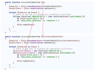 public function circulate(DateTime $dt)

{

$newsList = $this"->newsRepository"->findForMonth($dt);

$subscribers = $this"->subscription"->getUsers();

foreach ($newsList as $news) {

!// Check if the new is eligible for newsletter circulation

if((new DateTime('2020-03-01')) < (new DateTime($news['publishDate']))

"&& $news['print_only'] "!= 1

"&& 'some_other_condition' "== 'whatever') {

$this"->add($news);

}

}

!// ....

}
public function circulate(DateTime $circulationMonthYear)

{

$newsList = $this"->newsRepository"->findForMonth($circulationMonthYear);

$subscribers = $this"->subscription"->getUsers();

foreach ($newsList as $news) {

!// Check if the news is eligible for newsletter circulation

$moduleStartedDate = new DateTime('2020-03-01');

if(($moduleStartedDate < (new DateTime($news['publishDate']))

"&& $news['print_only'] "!= 1

"&& 'some_other_condition' "== 'whatever') {

$this"->add($news);

}

}

!// ....

}
 