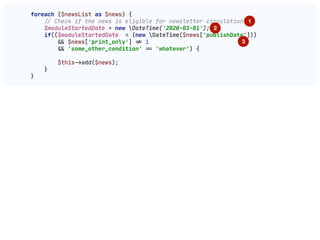 foreach ($newsList as $news) {

!// Check if the news is eligible for newsletter circulation

$moduleStartedDate = new DateTime('2020-03-01');

if(($moduleStartedDate < (new DateTime($news['publishDate']))

"&& $news['print_only'] "!= 1

"&& 'some_other_condition' "== 'whatever') {

$this"->add($news);

}

}

1
2
3
 