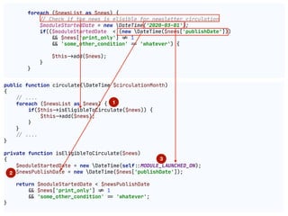 foreach ($newsList as $news) {

!// Check if the news is eligible for newsletter circulation

$moduleStartedDate = new DateTime('2020-03-01');

if(($moduleStartedDate < (new DateTime($news['publishDate']))

"&& $news['print_only'] "!= 1

"&& 'some_other_condition' "== 'whatever') {

$this"->add($news);

}

}

public function circulate(DateTime $circulationMonth)

{

!// ....

foreach ($newsList as $news) {

if($this"->isEligibleToCirculate($news)) {

$this"->add($news);

}

}

!// ....

}

private function isEligibleToCirculate($news)

{

$moduleStartedDate = new DateTime(self"::MODULE_LAUNCHED_ON);

$newsPublishDate = new DateTime($news['publishDate']);

return $moduleStartedDate < $newsPublishDate

"&& $news['print_only'] "!= 1

"&& 'some_other_condition' "== 'whatever';

}

1
2
3
 