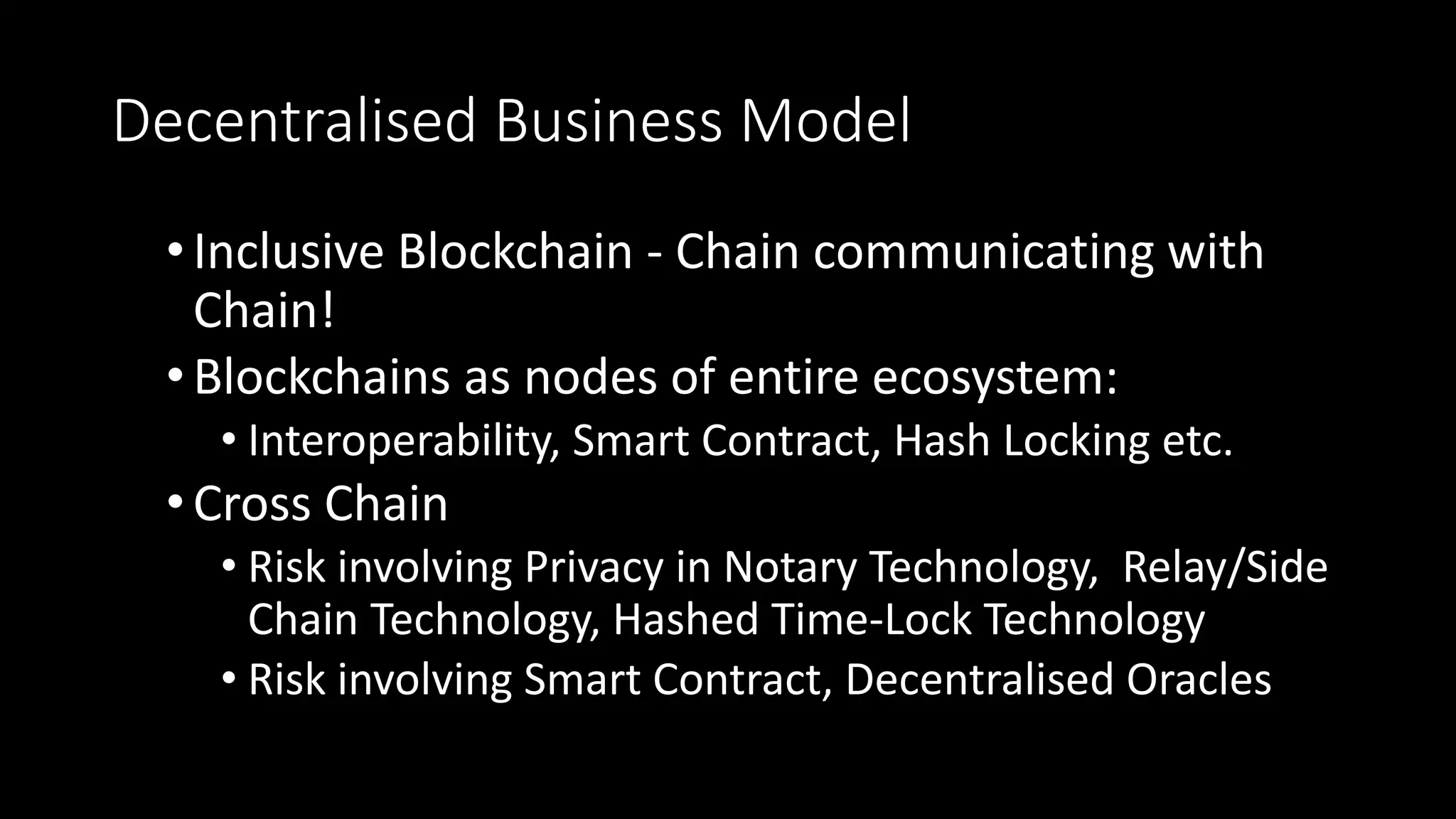 Decentralised Business Model
•Inclusive Blockchain - Chain communicating with
Chain!
•Blockchains as nodes of entire ecosystem:
• Interoperability, Smart Contract, Hash Locking etc.
•Cross Chain
• Risk involving Privacy in Notary Technology, Relay/Side
Chain Technology, Hashed Time-Lock Technology
• Risk involving Smart Contract, Decentralised Oracles
 