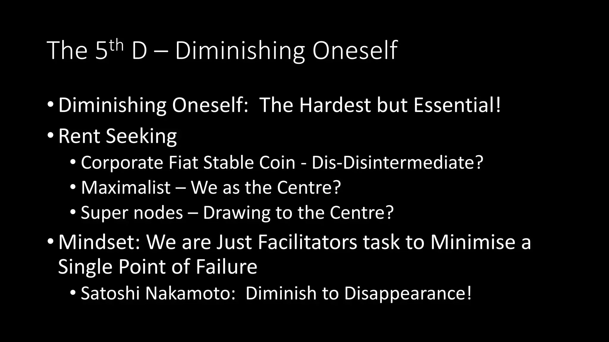 The 5th D – Diminishing Oneself
• Diminishing Oneself: The Hardest but Essential!
• Rent Seeking
• Corporate Fiat Stable Coin - Dis-Disintermediate?
• Maximalist – We as the Centre?
• Super nodes – Drawing to the Centre?
• Mindset: We are Just Facilitators task to Minimise a
Single Point of Failure
• Satoshi Nakamoto: Diminish to Disappearance!
 