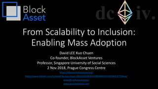 From Scalability to Inclusion:
Enabling Mass Adoption
David LEE Kuo Chuen
Co-founder, BlockAsset Ventures
Professor, Singapore University of Social Sciences
2 Nov 2018, Prague Congress Centre
https://devcon4.ethereum.org/
https://www.linkedin.com/in/david-lee-kuo-chuen-%E6%9D%8E%E5%9B%BD%E6%9D%83-07750baa/
www.BlockAsset.ventures
www.Sussblockchain.com
 