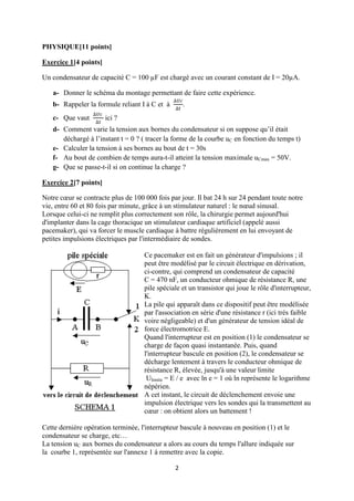 PHYSIQUE[11 points]
Exercice 1[4 points]
Un condensateur de capacité C = 100 µF est chargé avec un courant constant de I = 20µA.
a- Donner le schéma du montage permettant de faire cette expérience.
b- Rappeler la formule reliant I à C et à
c- Que vaut

.

ici ?

d- Comment varie la tension aux bornes du condensateur si on suppose qu’il était
déchargé à l’instant t = 0 ? ( tracer la forme de la courbe uC en fonction du temps t)
e- Calculer la tension à ses bornes au bout de t = 30s
f- Au bout de combien de temps aura-t-il atteint la tension maximale uCmax = 50V.
g- Que se passe-t-il si on continue la charge ?
Exercice 2[7 points]
Notre cœur se contracte plus de 100 000 fois par jour. Il bat 24 h sur 24 pendant toute notre
vie, entre 60 et 80 fois par minute, grâce à un stimulateur naturel : le nœud sinusal.
Lorsque celui-ci ne remplit plus correctement son rôle, la chirurgie permet aujourd'hui
d'implanter dans la cage thoracique un stimulateur cardiaque artificiel (appelé aussi
pacemaker), qui va forcer le muscle cardiaque à battre régulièrement en lui envoyant de
petites impulsions électriques par l'intermédiaire de sondes.
Ce pacemaker est en fait un générateur d'impulsions ; il
peut être modélisé par le circuit électrique en dérivation,
ci-contre, qui comprend un condensateur de capacité
C = 470 nF, un conducteur ohmique de résistance R, une
pile spéciale et un transistor qui joue le rôle d'interrupteur,
K.
La pile qui apparaît dans ce dispositif peut être modélisée
par l'association en série d'une résistance r (ici très faible
voire négligeable) et d'un générateur de tension idéal de
force électromotrice E.
Quand l'interrupteur est en position (1) le condensateur se
charge de façon quasi instantanée. Puis, quand
l'interrupteur bascule en position (2), le condensateur se
décharge lentement à travers le conducteur ohmique de
résistance R, élevée, jusqu'à une valeur limite
Ulimite = E / e avec ln e = 1 où ln représente le logarithme
népérien.
A cet instant, le circuit de déclenchement envoie une
impulsion électrique vers les sondes qui la transmettent au
cœur : on obtient alors un battement !
Cette dernière opération terminée, l'interrupteur bascule à nouveau en position (1) et le
condensateur se charge, etc…
La tension uC aux bornes du condensateur a alors au cours du temps l'allure indiquée sur
la courbe 1, représentée sur l'annexe 1 à remettre avec la copie.
2

 