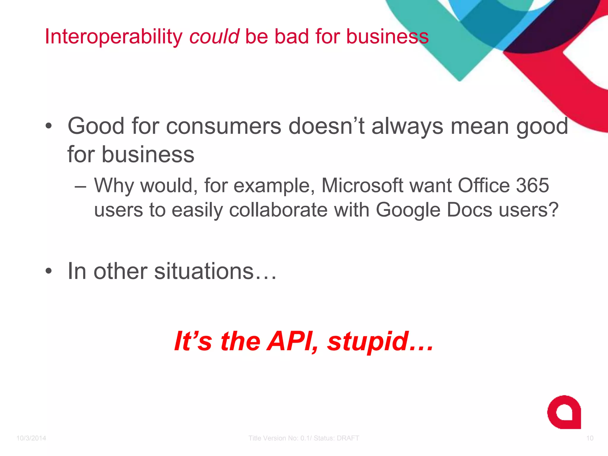 Interoperability could be bad for business 
• Good for consumers doesn’t always mean good 
for business 
– Why would, for example, Microsoft want Office 365 
users to easily collaborate with Google Docs users? 
• In other situations… 
It’s the API, stupid… 
10/3/2014 Title Version No: 0.1/ Status: DRAFT 10 
 