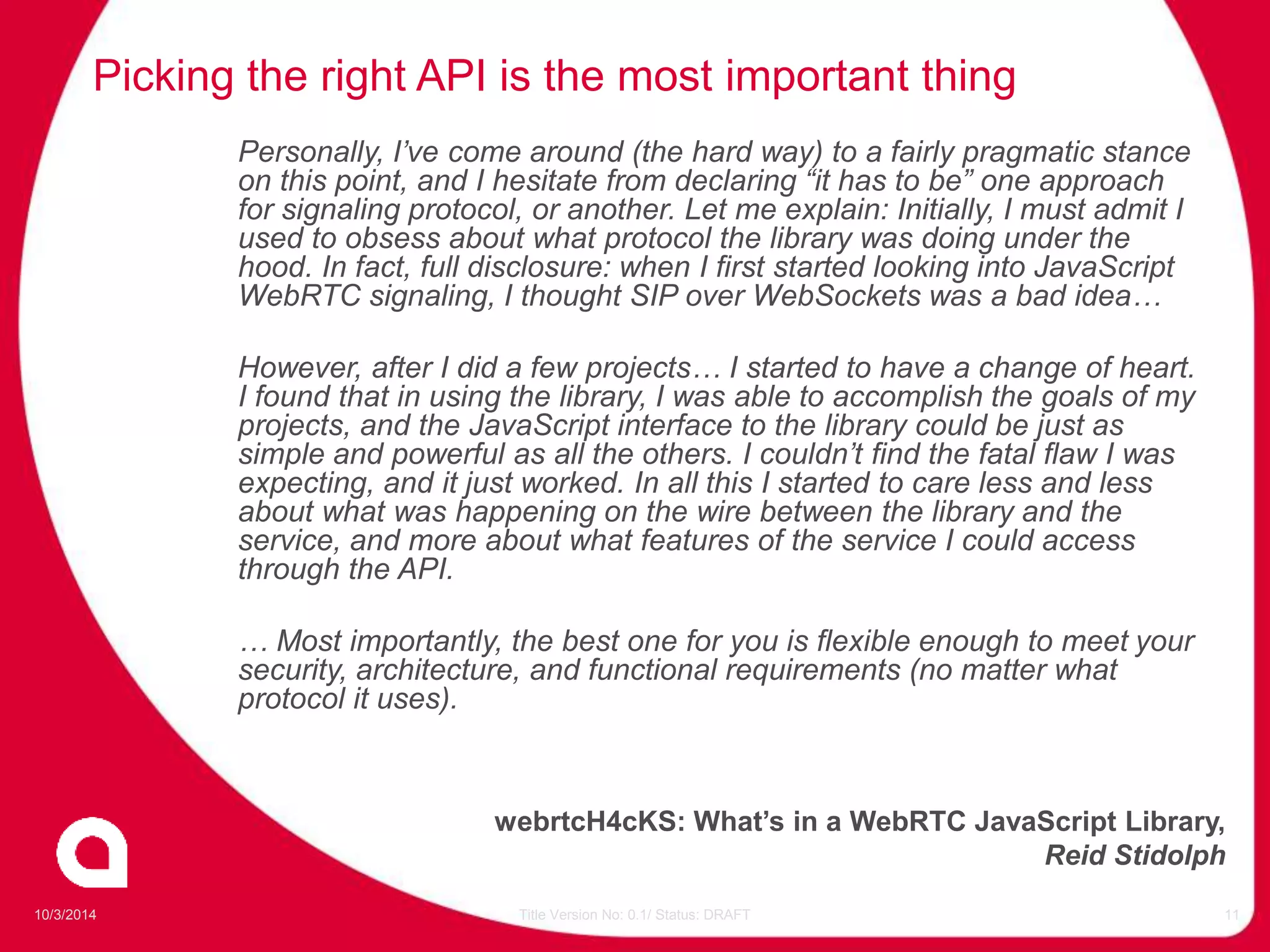 Picking the right API is the most important thing 
Personally, I’ve come around (the hard way) to a fairly pragmatic stance 
on this point, and I hesitate from declaring “it has to be” one approach 
for signaling protocol, or another. Let me explain: Initially, I must admit I 
used to obsess about what protocol the library was doing under the 
hood. In fact, full disclosure: when I first started looking into JavaScript 
WebRTC signaling, I thought SIP over WebSockets was a bad idea… 
However, after I did a few projects… I started to have a change of heart. 
I found that in using the library, I was able to accomplish the goals of my 
projects, and the JavaScript interface to the library could be just as 
simple and powerful as all the others. I couldn’t find the fatal flaw I was 
expecting, and it just worked. In all this I started to care less and less 
about what was happening on the wire between the library and the 
service, and more about what features of the service I could access 
through the API. 
… Most importantly, the best one for you is flexible enough to meet your 
security, architecture, and functional requirements (no matter what 
protocol it uses). 
webrtcH4cKS: What’s in a WebRTC JavaScript Library, 
Reid Stidolph 
10/3/2014 Title Version No: 0.1/ Status: DRAFT 11 
 