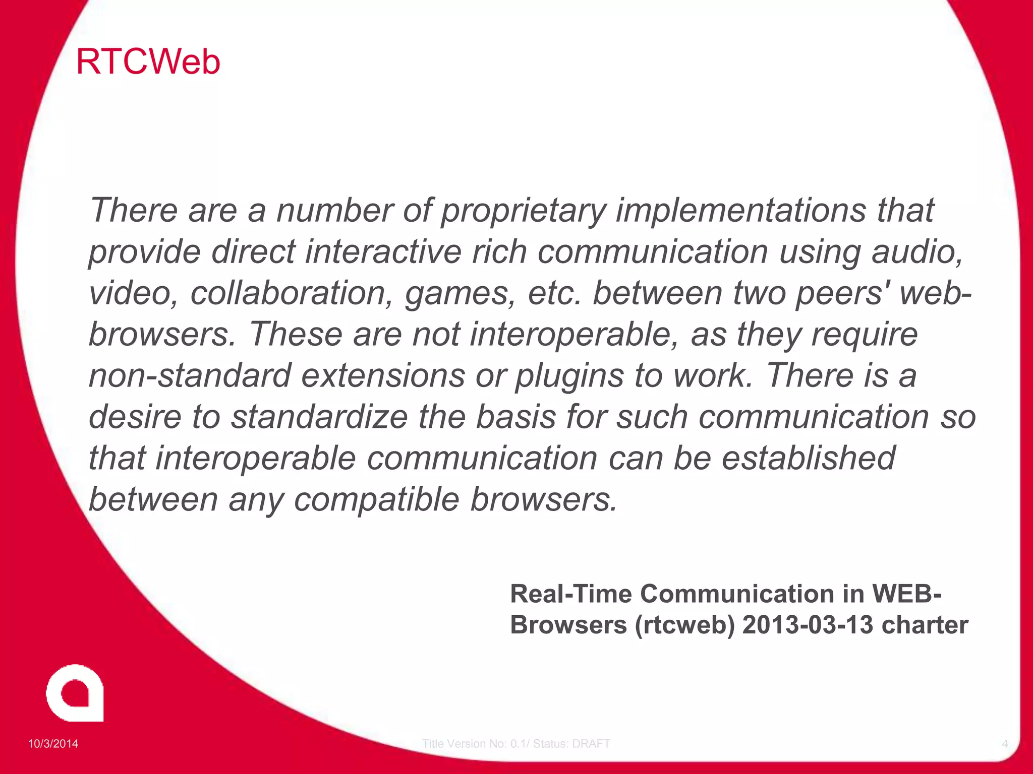 RTCWeb 
There are a number of proprietary implementations that 
provide direct interactive rich communication using audio, 
video, collaboration, games, etc. between two peers' web-browsers. 
These are not interoperable, as they require 
non-standard extensions or plugins to work. There is a 
desire to standardize the basis for such communication so 
that interoperable communication can be established 
between any compatible browsers. 
Real-Time Communication in WEB-Browsers 
(rtcweb) 2013-03-13 charter 
10/3/2014 Title Version No: 0.1/ Status: DRAFT 4 
 